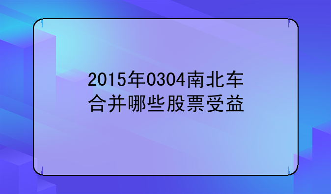 2015年0304南北车合并哪些股票受益