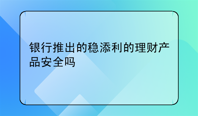 银行推出的稳添利的理财产品安全吗