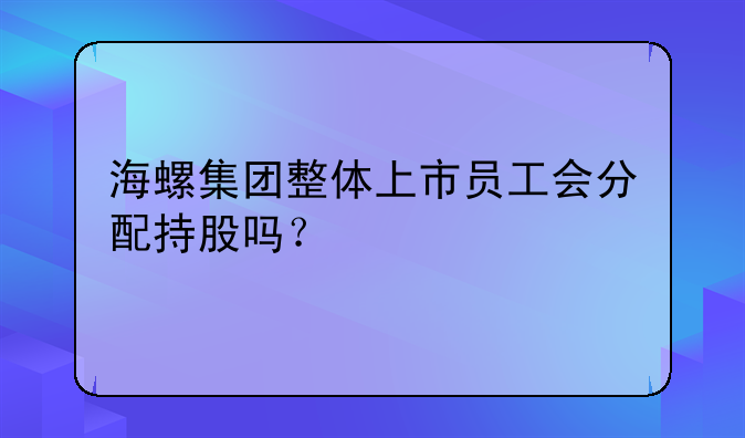 海螺集团整体上市员工会分配持股吗？