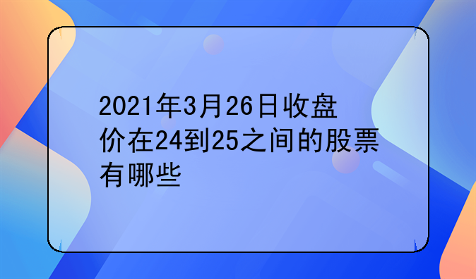 2021年3月26日收盘价在24到25之间的股票有哪些❓？