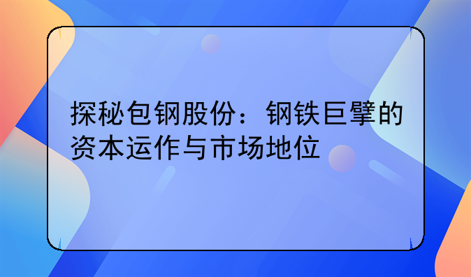 探秘包钢股份：钢铁巨擘的资本运作与市场地位