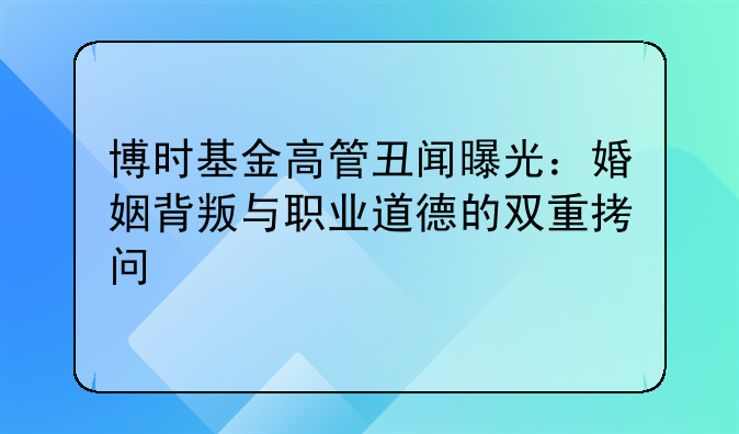 博时基金高管丑闻曝光：婚姻背叛与职业道德的双重拷问