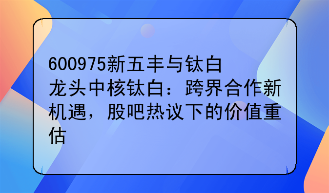 600975新五丰与钛白龙头中核钛白：跨界合作新机遇，股吧热议下的价值重估