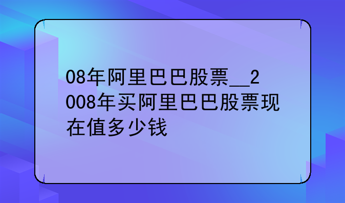 08年阿里巴巴股票__2008年买阿里巴巴股票现在值多少钱