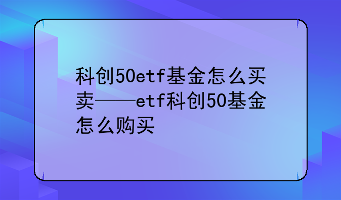 科创50etf基金怎么买卖——etf科创50基金怎么购买