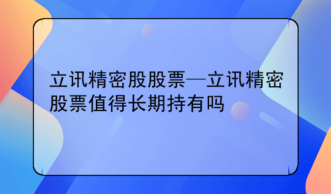 立讯精密股股票—立讯精密股票值得长期持有吗