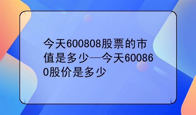 今天600808股票的市值是多少—今天600860股价是多少