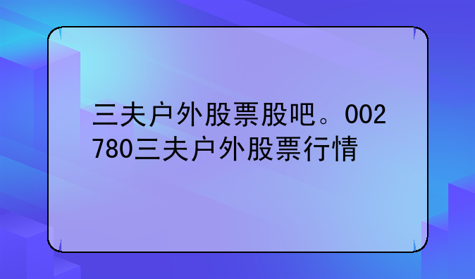 三夫户外股票股吧。002780三夫户外股票行情