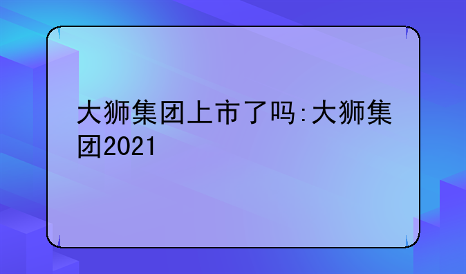 大狮集团上市了吗:大狮集团2021