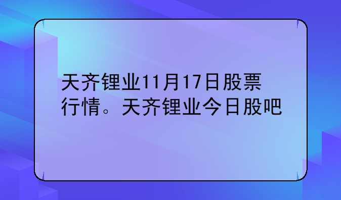 天齐锂业11月17日股票行情。天齐锂业今日股吧