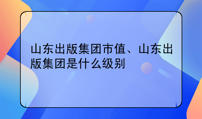 山东出版集团市值、山东出版集团是什么级别