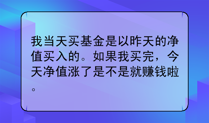 我当天买基金是以昨天的净值买入的。如果我买完，今天净值涨了是不是就赚钱啦。